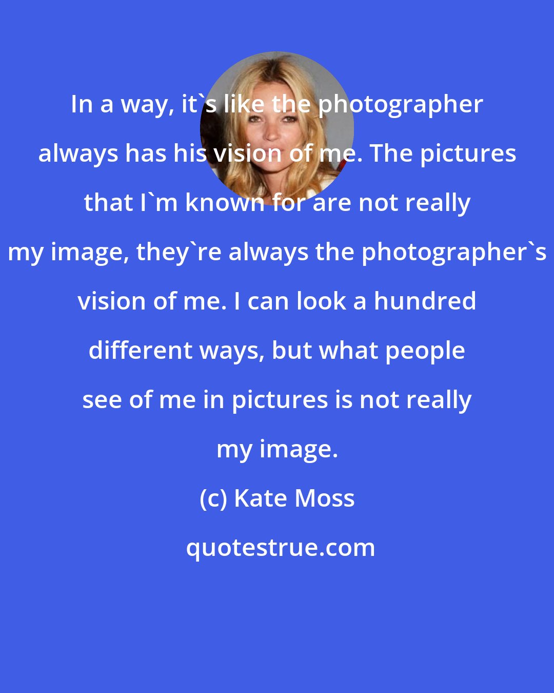 Kate Moss: In a way, it's like the photographer always has his vision of me. The pictures that I'm known for are not really my image, they're always the photographer's vision of me. I can look a hundred different ways, but what people see of me in pictures is not really my image.