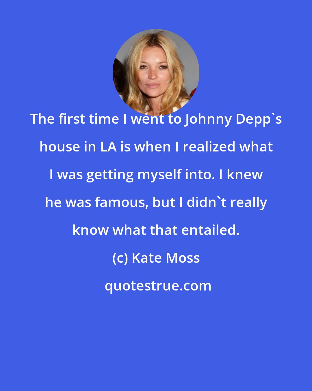 Kate Moss: The first time I went to Johnny Depp's house in LA is when I realized what I was getting myself into. I knew he was famous, but I didn't really know what that entailed.