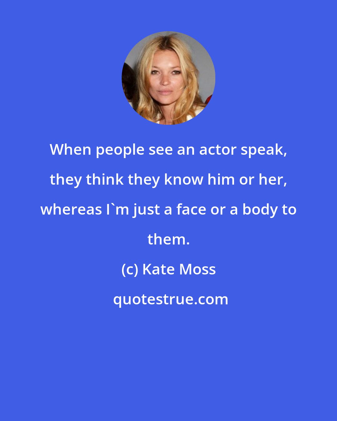 Kate Moss: When people see an actor speak, they think they know him or her, whereas I'm just a face or a body to them.