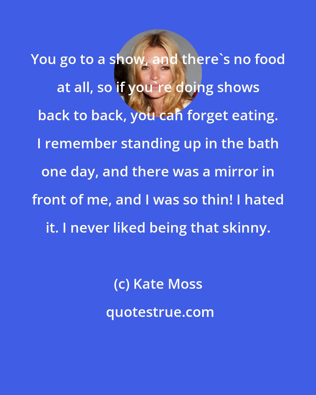 Kate Moss: You go to a show, and there's no food at all, so if you're doing shows back to back, you can forget eating. I remember standing up in the bath one day, and there was a mirror in front of me, and I was so thin! I hated it. I never liked being that skinny.