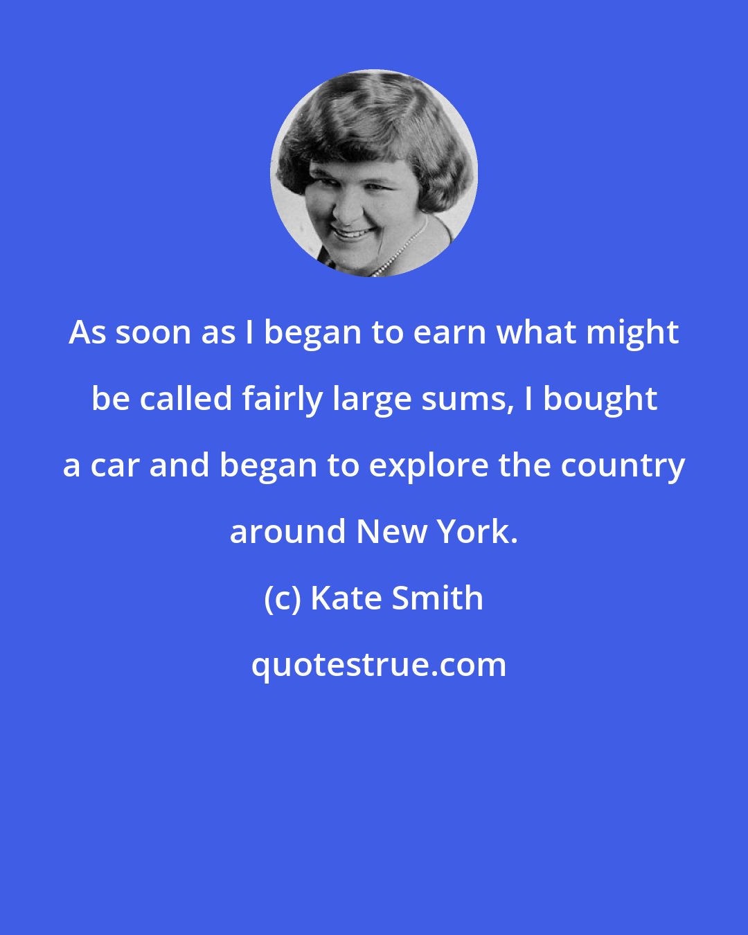 Kate Smith: As soon as I began to earn what might be called fairly large sums, I bought a car and began to explore the country around New York.