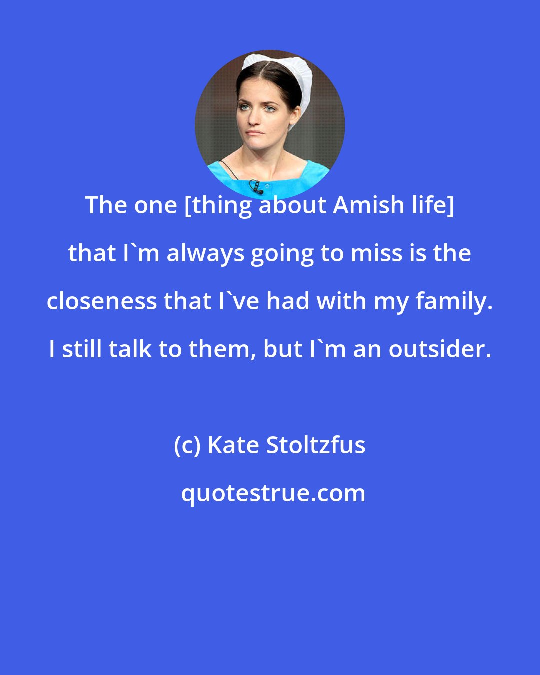 Kate Stoltzfus: The one [thing about Amish life] that I'm always going to miss is the closeness that I've had with my family. I still talk to them, but I'm an outsider.