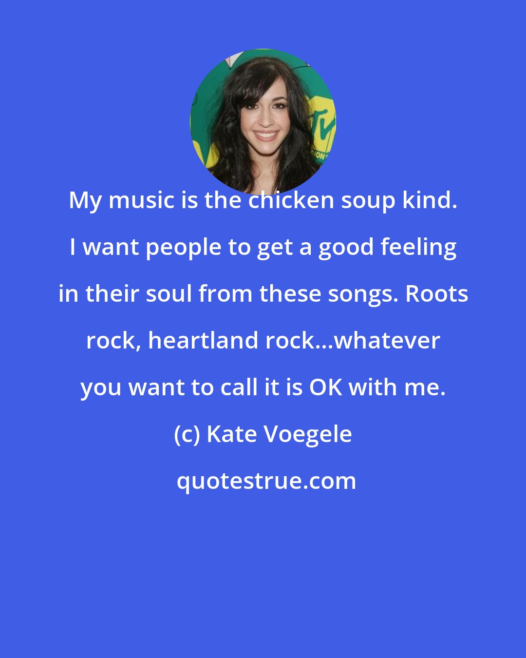 Kate Voegele: My music is the chicken soup kind. I want people to get a good feeling in their soul from these songs. Roots rock, heartland rock...whatever you want to call it is OK with me.
