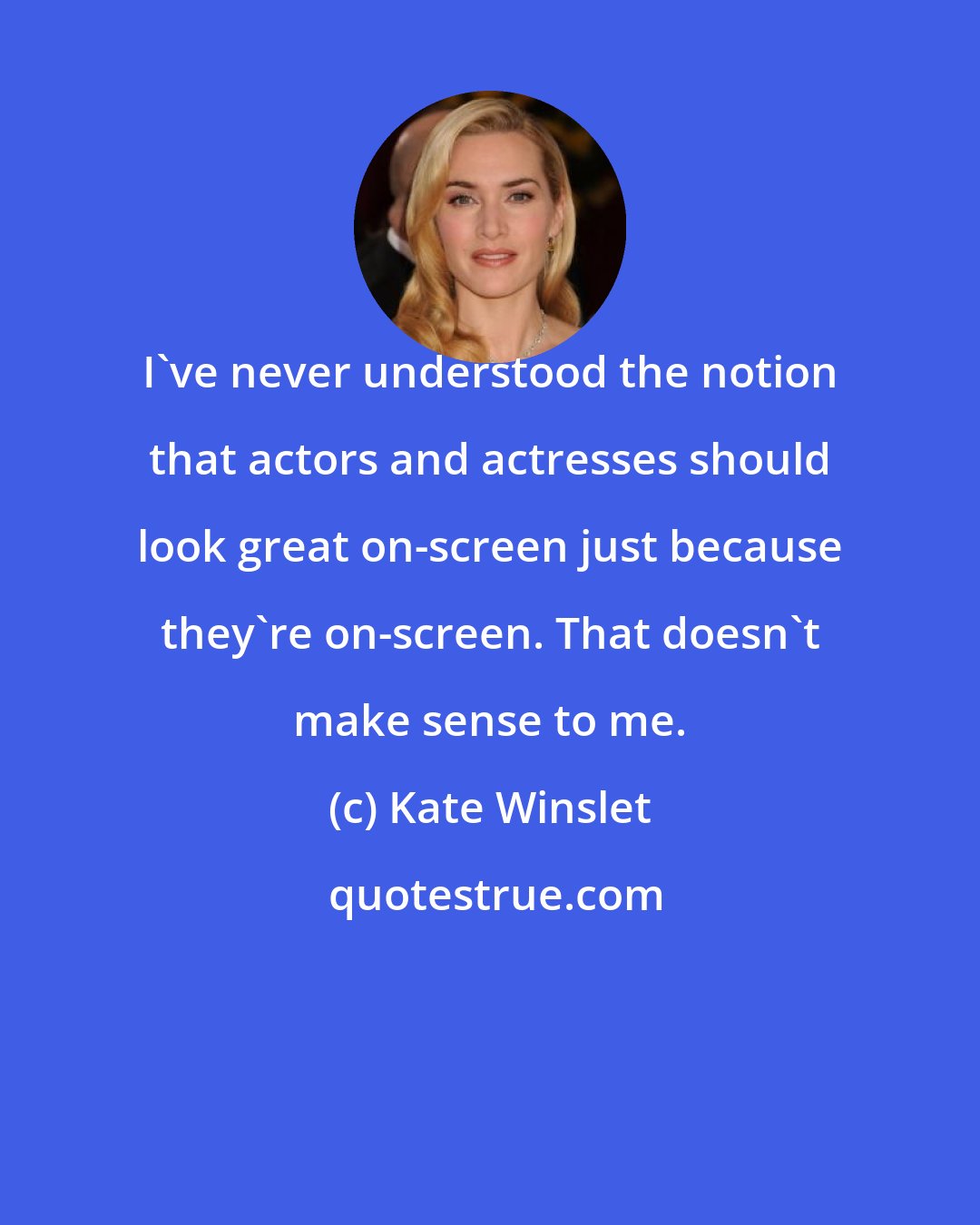 Kate Winslet: I've never understood the notion that actors and actresses should look great on-screen just because they're on-screen. That doesn't make sense to me.