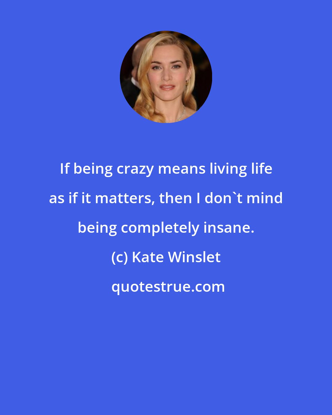 Kate Winslet: If being crazy means living life as if it matters, then I don't mind being completely insane.