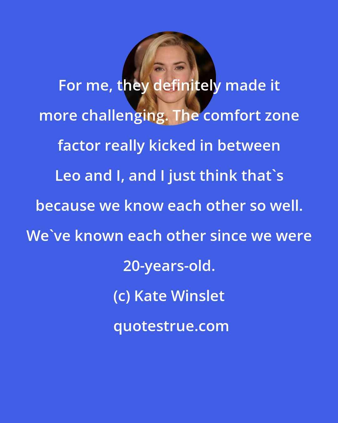 Kate Winslet: For me, they definitely made it more challenging. The comfort zone factor really kicked in between Leo and I, and I just think that's because we know each other so well. We've known each other since we were 20-years-old.