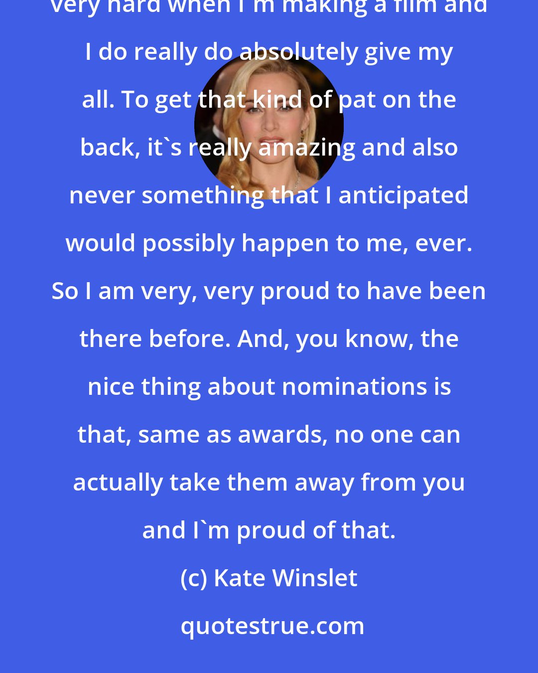 Kate Winslet: I'm incredibly proud to have been nominated in the past and it really means a lot to me because I do work very hard when I'm making a film and I do really do absolutely give my all. To get that kind of pat on the back, it's really amazing and also never something that I anticipated would possibly happen to me, ever. So I am very, very proud to have been there before. And, you know, the nice thing about nominations is that, same as awards, no one can actually take them away from you and I'm proud of that.