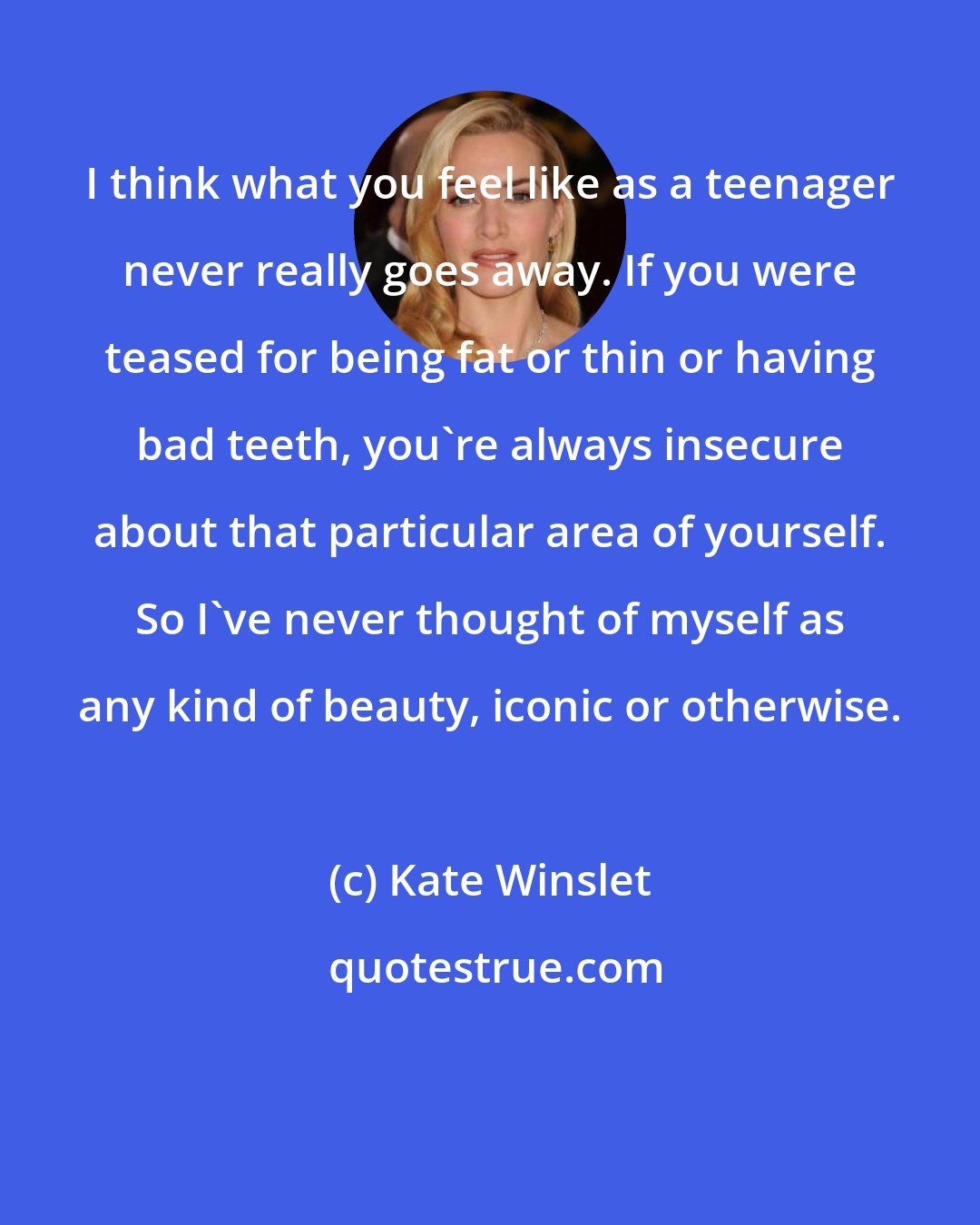 Kate Winslet: I think what you feel like as a teenager never really goes away. If you were teased for being fat or thin or having bad teeth, you're always insecure about that particular area of yourself. So I've never thought of myself as any kind of beauty, iconic or otherwise.