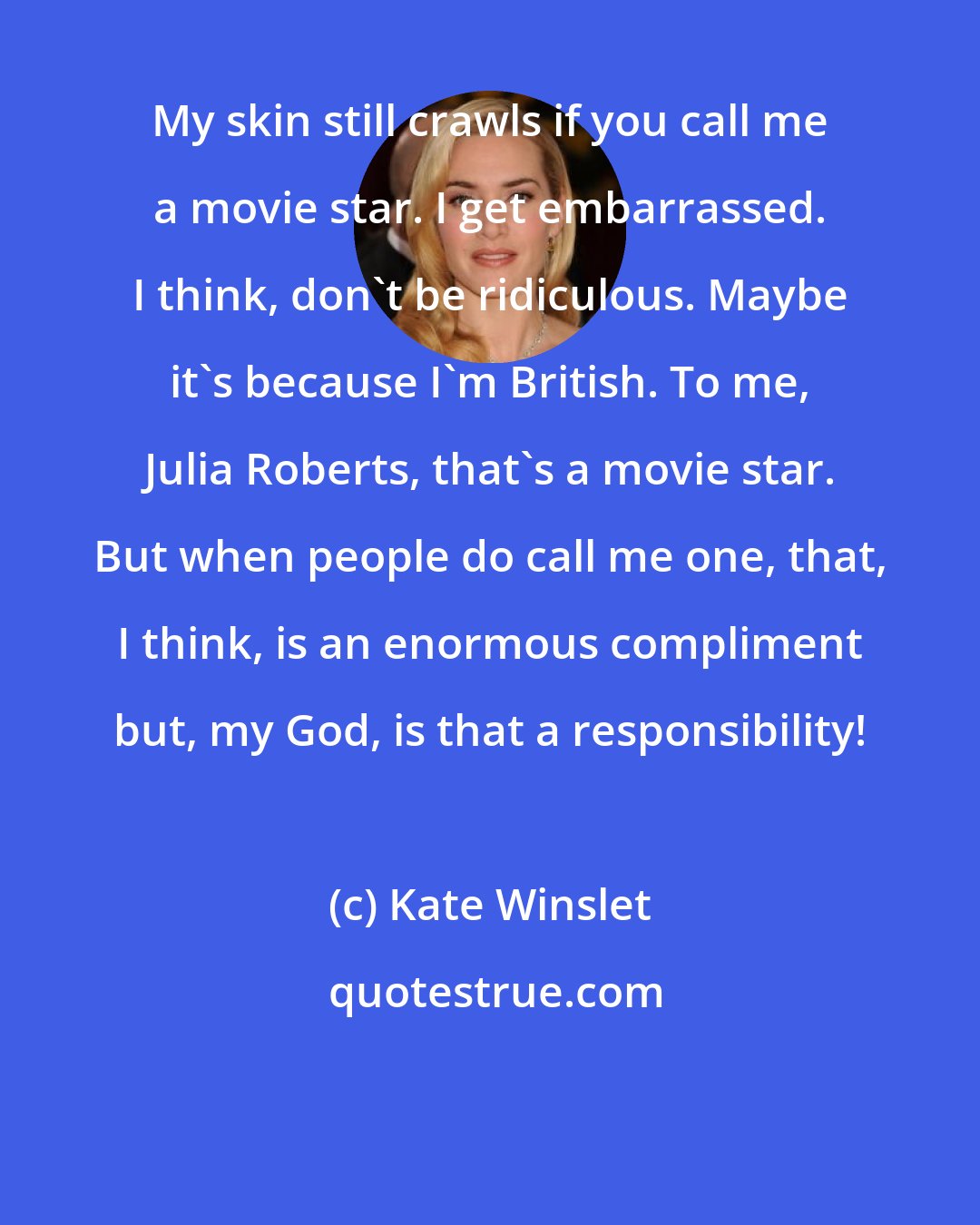 Kate Winslet: My skin still crawls if you call me a movie star. I get embarrassed. I think, don't be ridiculous. Maybe it's because I'm British. To me, Julia Roberts, that's a movie star. But when people do call me one, that, I think, is an enormous compliment but, my God, is that a responsibility!