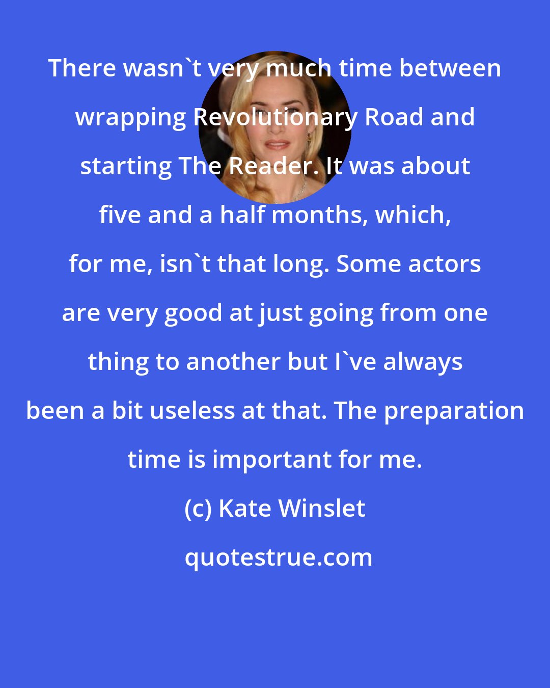 Kate Winslet: There wasn't very much time between wrapping Revolutionary Road and starting The Reader. It was about five and a half months, which, for me, isn't that long. Some actors are very good at just going from one thing to another but I've always been a bit useless at that. The preparation time is important for me.