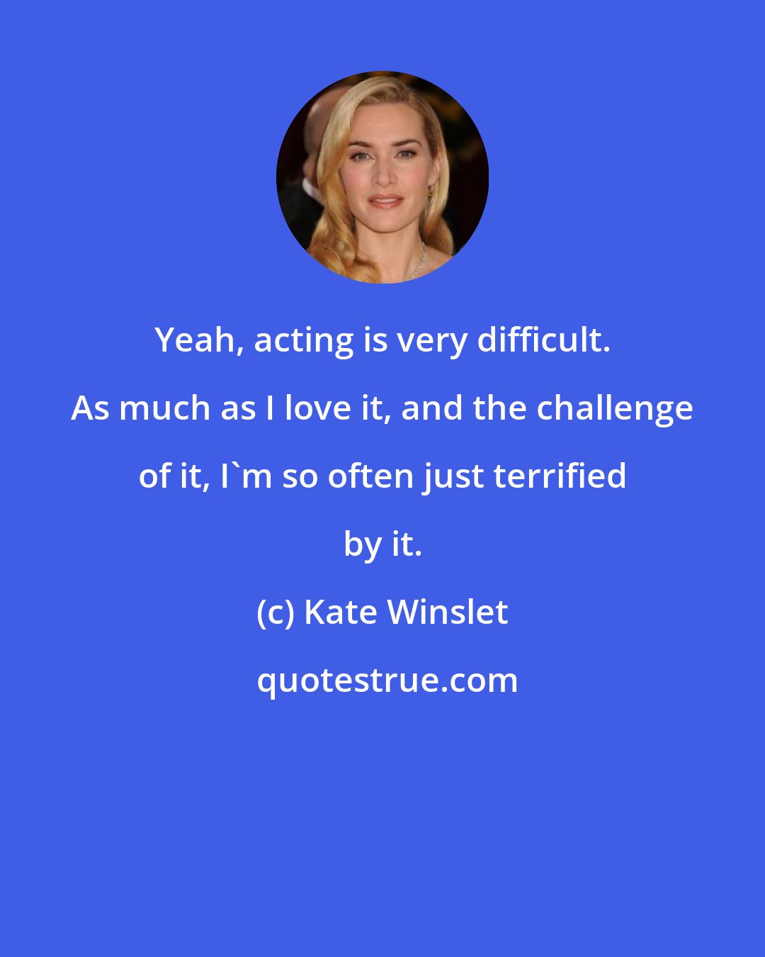 Kate Winslet: Yeah, acting is very difficult. As much as I love it, and the challenge of it, I'm so often just terrified by it.