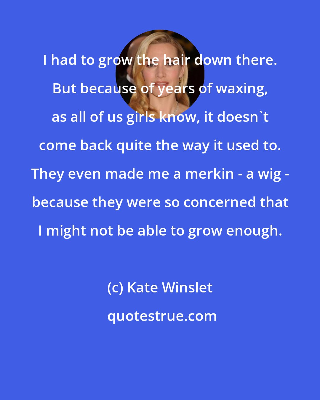Kate Winslet: I had to grow the hair down there. But because of years of waxing, as all of us girls know, it doesn't come back quite the way it used to. They even made me a merkin - a wig - because they were so concerned that I might not be able to grow enough.