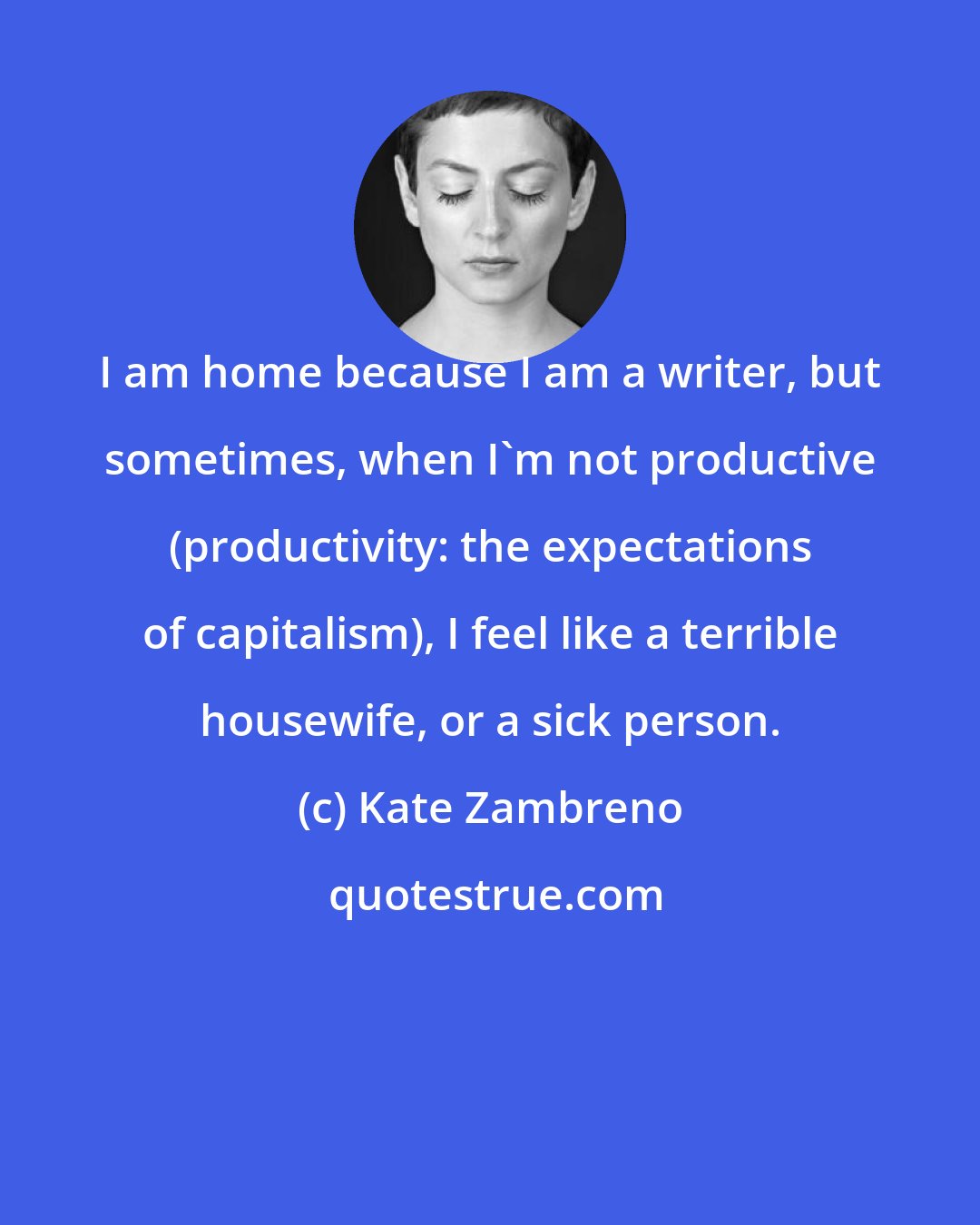 Kate Zambreno: I am home because I am a writer, but sometimes, when I'm not productive (productivity: the expectations of capitalism), I feel like a terrible housewife, or a sick person.
