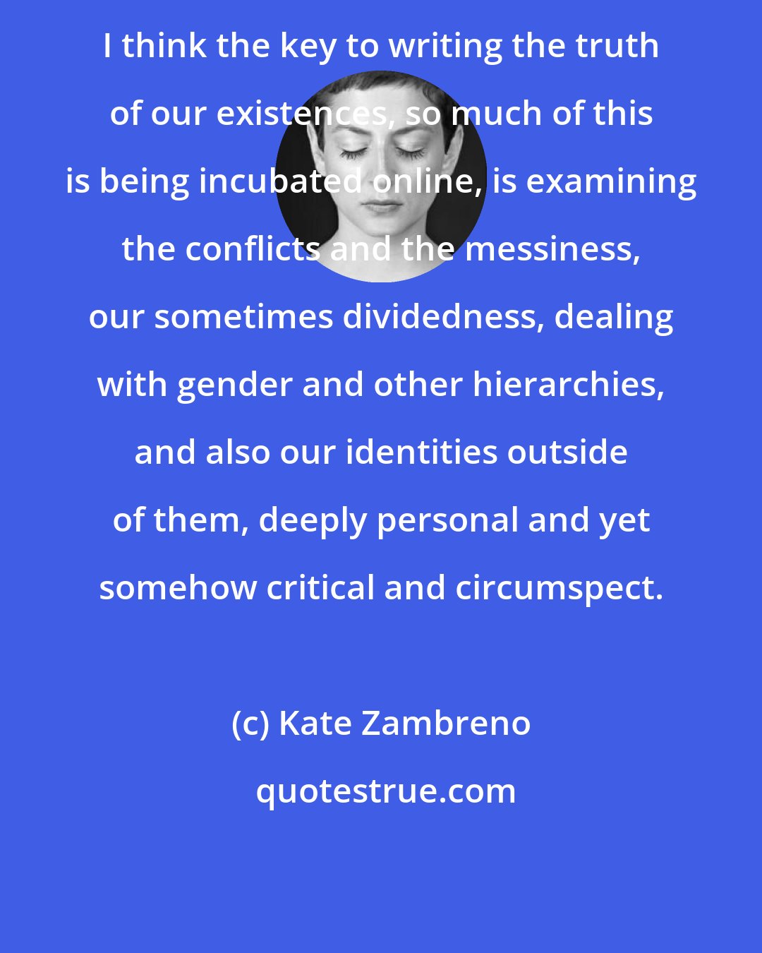 Kate Zambreno: I think the key to writing the truth of our existences, so much of this is being incubated online, is examining the conflicts and the messiness, our sometimes dividedness, dealing with gender and other hierarchies, and also our identities outside of them, deeply personal and yet somehow critical and circumspect.