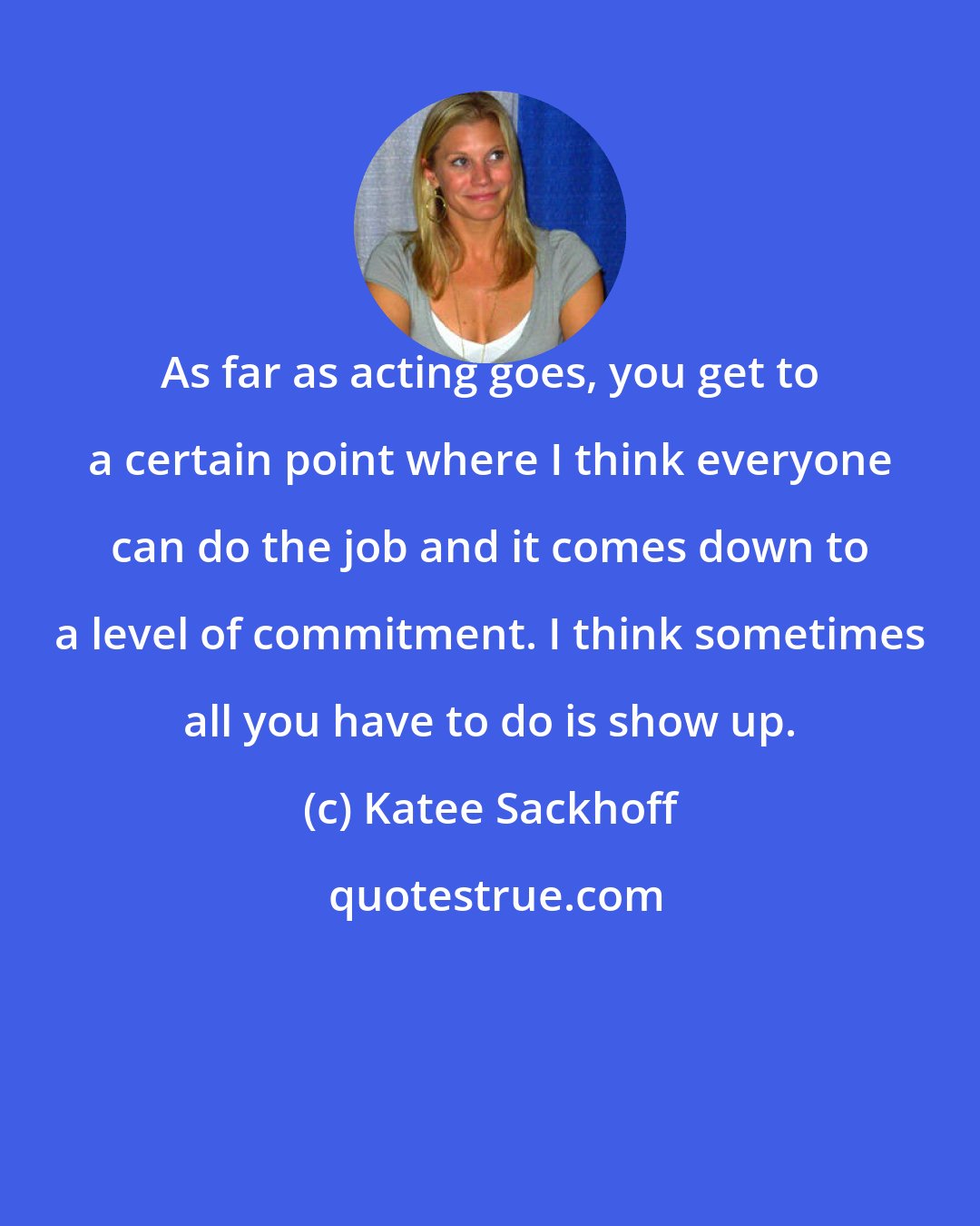 Katee Sackhoff: As far as acting goes, you get to a certain point where I think everyone can do the job and it comes down to a level of commitment. I think sometimes all you have to do is show up.