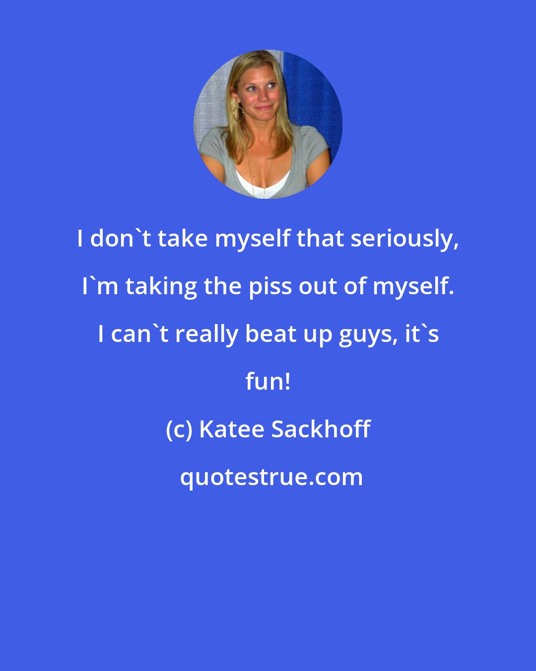 Katee Sackhoff: I don't take myself that seriously, I'm taking the piss out of myself. I can't really beat up guys, it's fun!