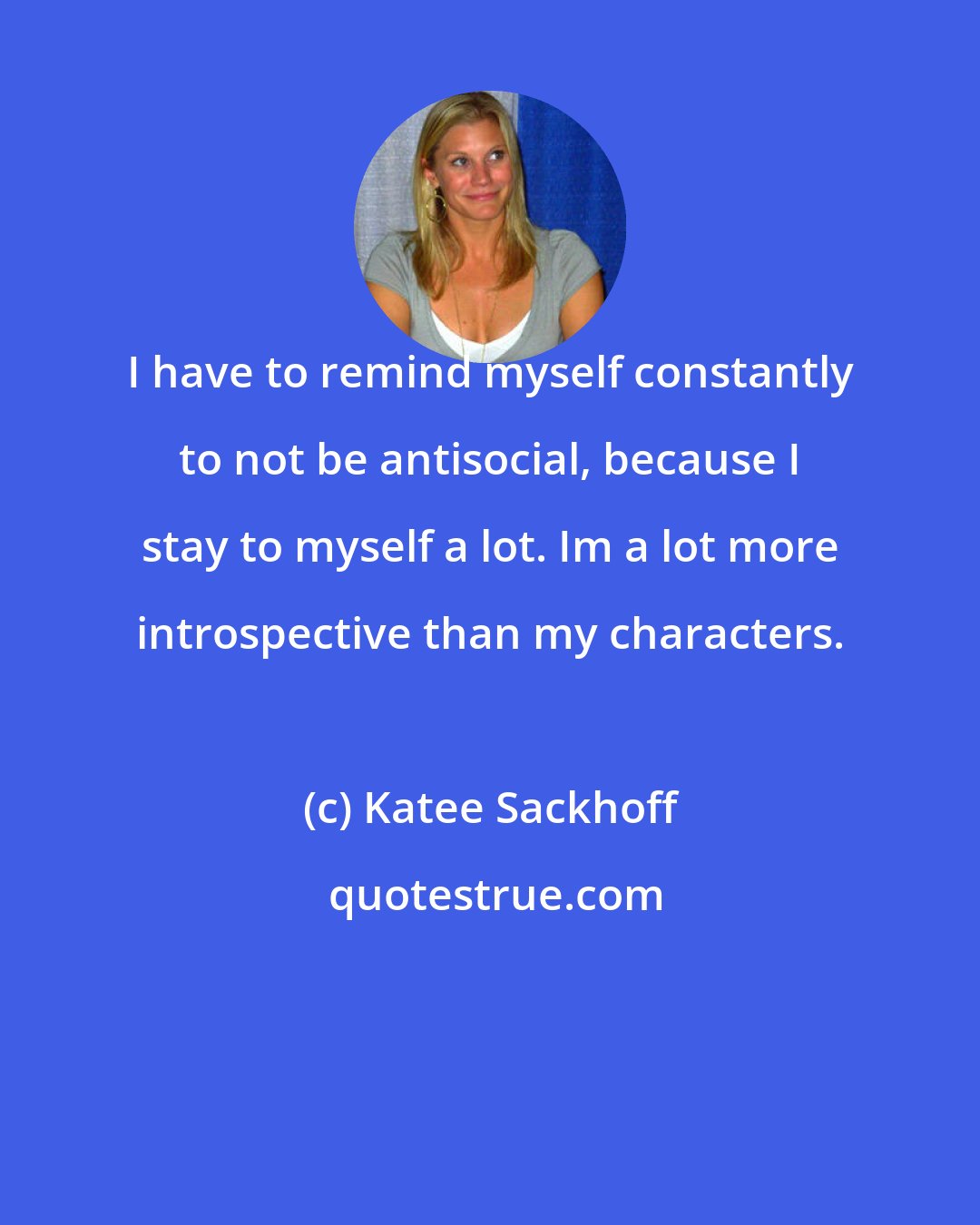 Katee Sackhoff: I have to remind myself constantly to not be antisocial, because I stay to myself a lot. Im a lot more introspective than my characters.