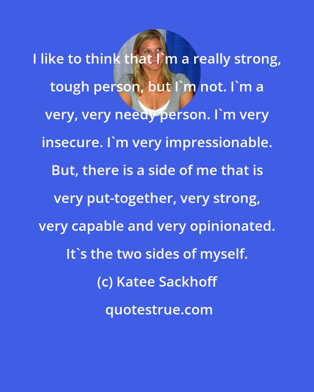 Katee Sackhoff: I like to think that I'm a really strong, tough person, but I'm not. I'm a very, very needy person. I'm very insecure. I'm very impressionable. But, there is a side of me that is very put-together, very strong, very capable and very opinionated. It's the two sides of myself.