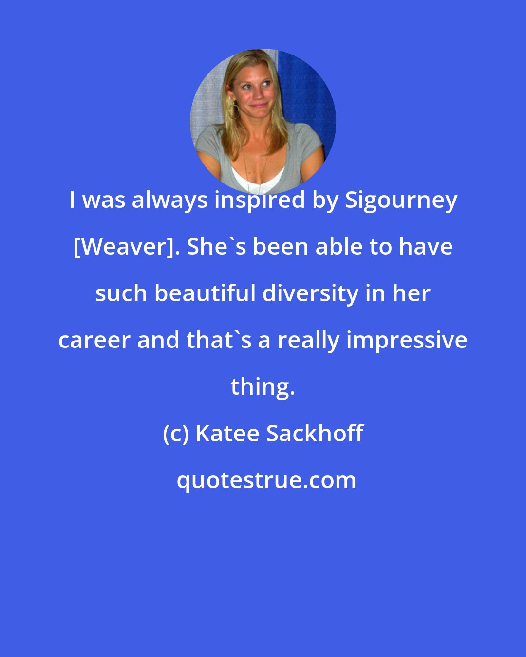 Katee Sackhoff: I was always inspired by Sigourney [Weaver]. She's been able to have such beautiful diversity in her career and that's a really impressive thing.