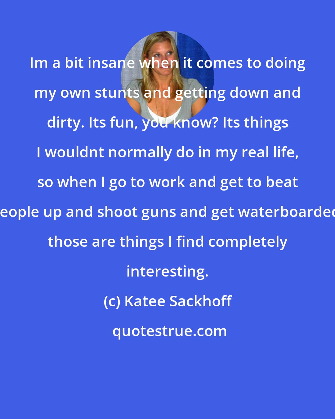 Katee Sackhoff: Im a bit insane when it comes to doing my own stunts and getting down and dirty. Its fun, you know? Its things I wouldnt normally do in my real life, so when I go to work and get to beat people up and shoot guns and get waterboarded, those are things I find completely interesting.