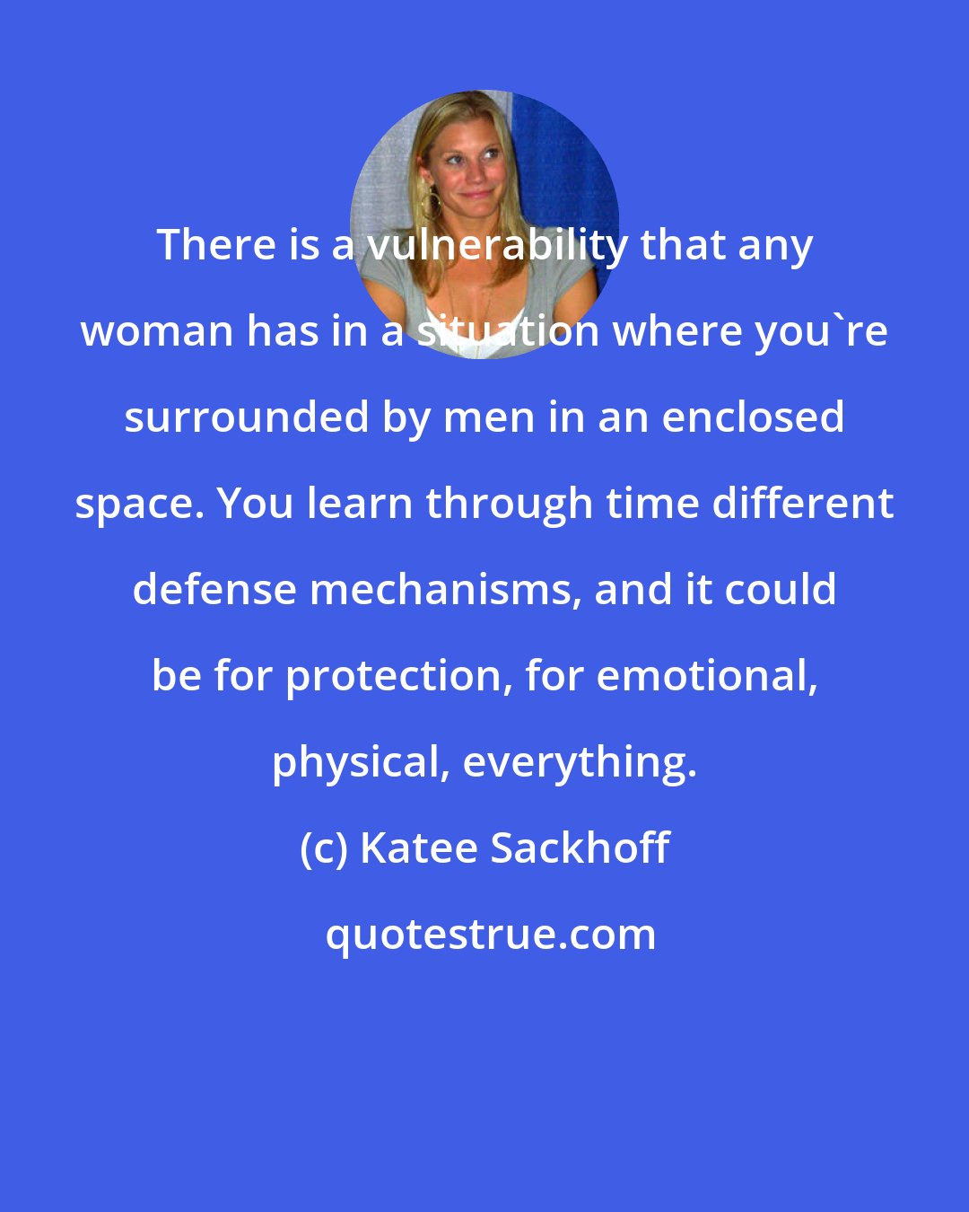 Katee Sackhoff: There is a vulnerability that any woman has in a situation where you're surrounded by men in an enclosed space. You learn through time different defense mechanisms, and it could be for protection, for emotional, physical, everything.