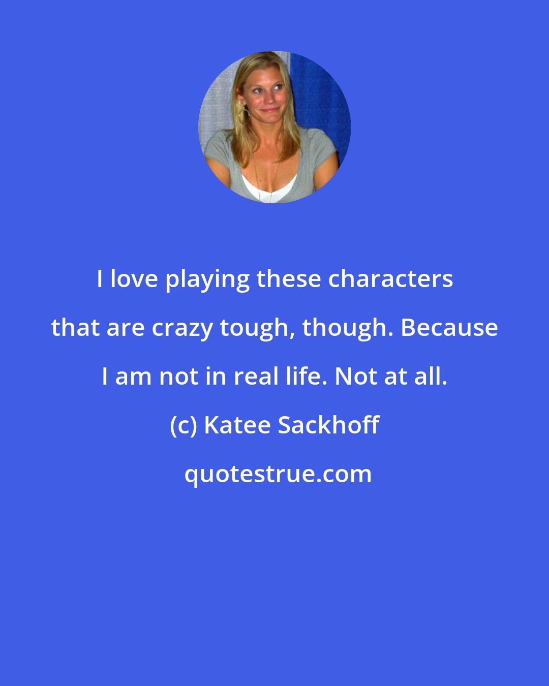 Katee Sackhoff: I love playing these characters that are crazy tough, though. Because I am not in real life. Not at all.