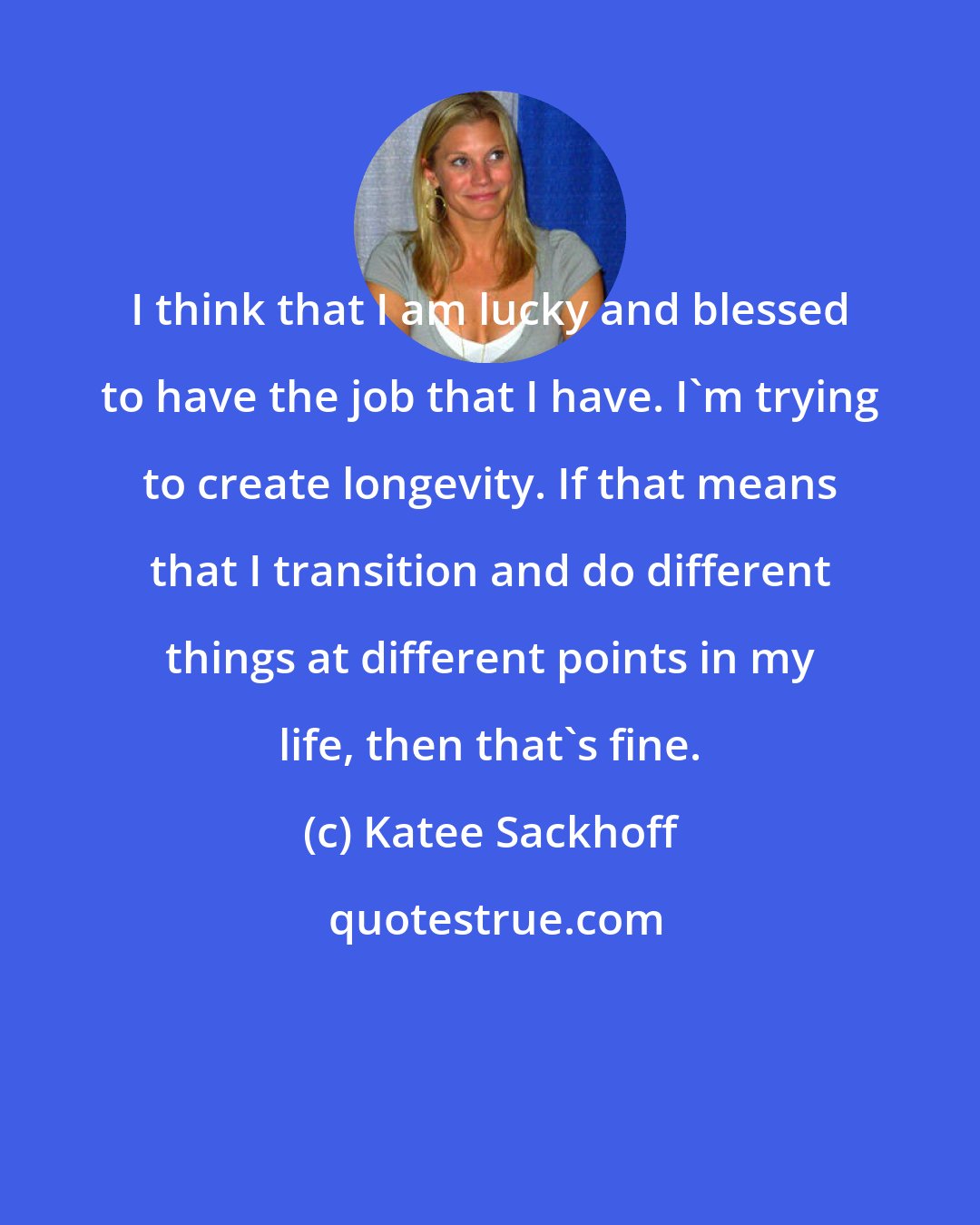 Katee Sackhoff: I think that I am lucky and blessed to have the job that I have. I'm trying to create longevity. If that means that I transition and do different things at different points in my life, then that's fine.