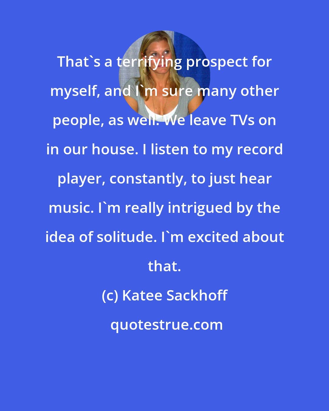 Katee Sackhoff: That's a terrifying prospect for myself, and I'm sure many other people, as well. We leave TVs on in our house. I listen to my record player, constantly, to just hear music. I'm really intrigued by the idea of solitude. I'm excited about that.