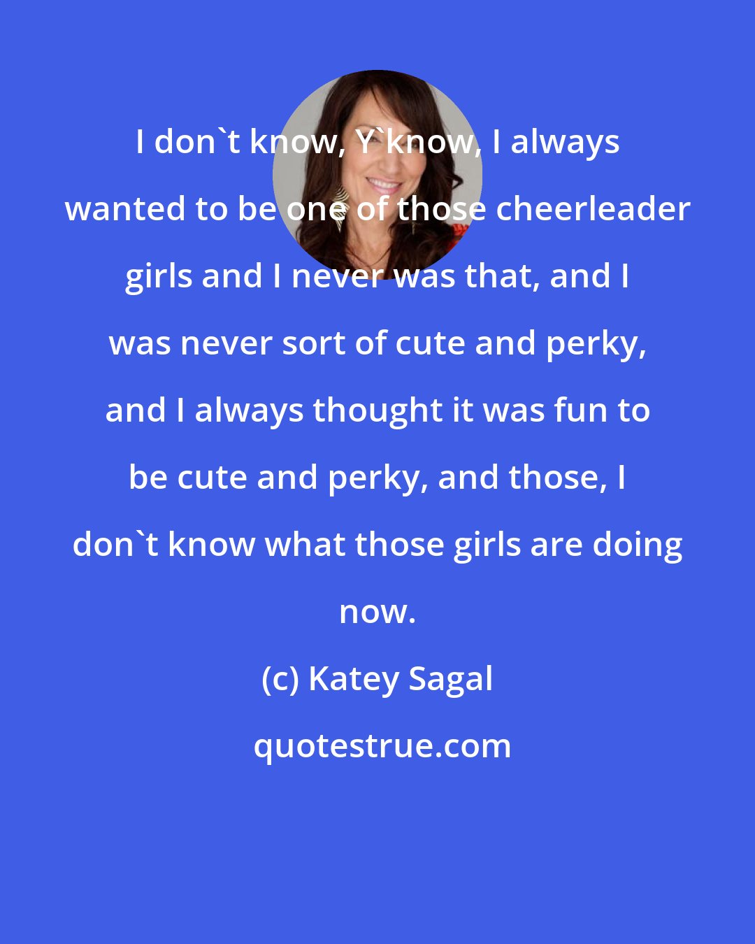 Katey Sagal: I don't know, Y'know, I always wanted to be one of those cheerleader girls and I never was that, and I was never sort of cute and perky, and I always thought it was fun to be cute and perky, and those, I don't know what those girls are doing now.