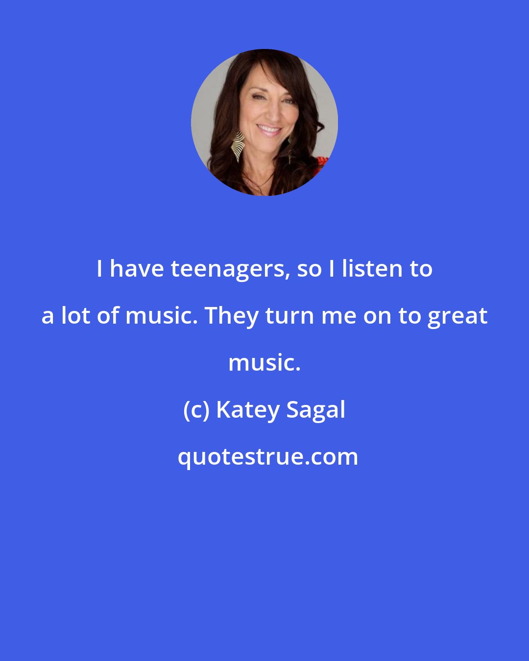 Katey Sagal: I have teenagers, so I listen to a lot of music. They turn me on to great music.