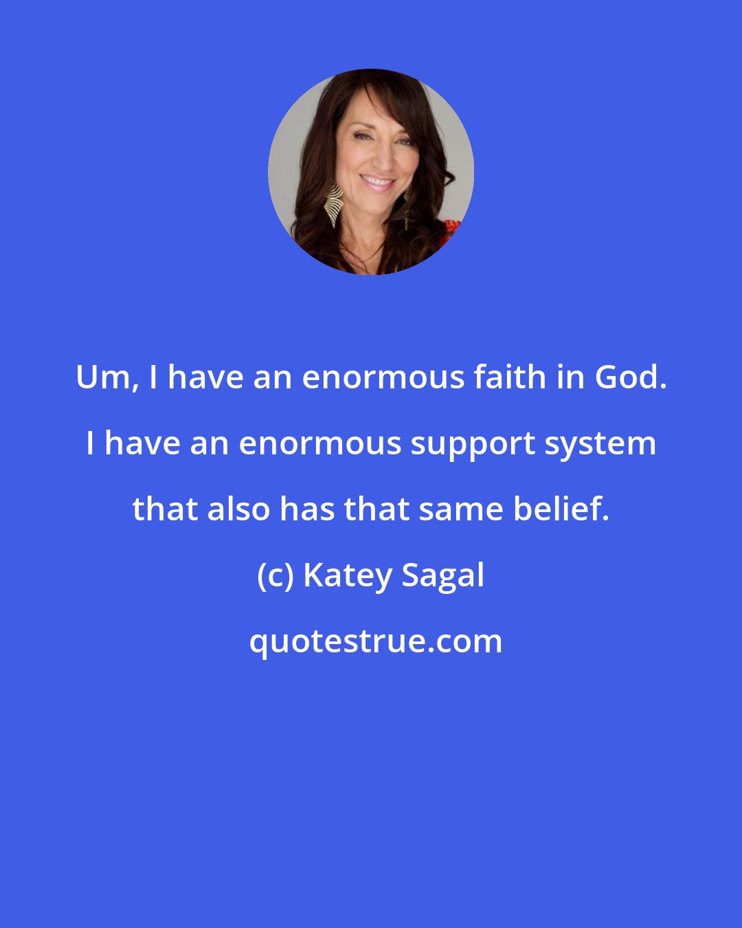 Katey Sagal: Um, I have an enormous faith in God. I have an enormous support system that also has that same belief.