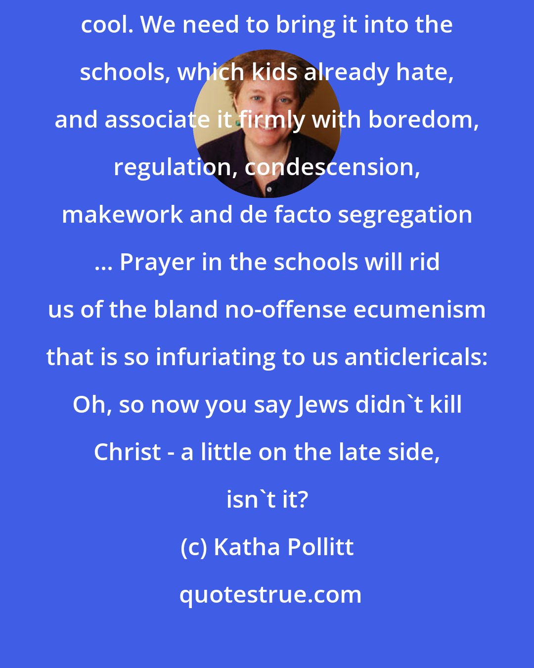 Katha Pollitt: Right now religion has the romantic aura of the forbidden - Christ is cool. We need to bring it into the schools, which kids already hate, and associate it firmly with boredom, regulation, condescension, makework and de facto segregation ... Prayer in the schools will rid us of the bland no-offense ecumenism that is so infuriating to us anticlericals: Oh, so now you say Jews didn't kill Christ - a little on the late side, isn't it?