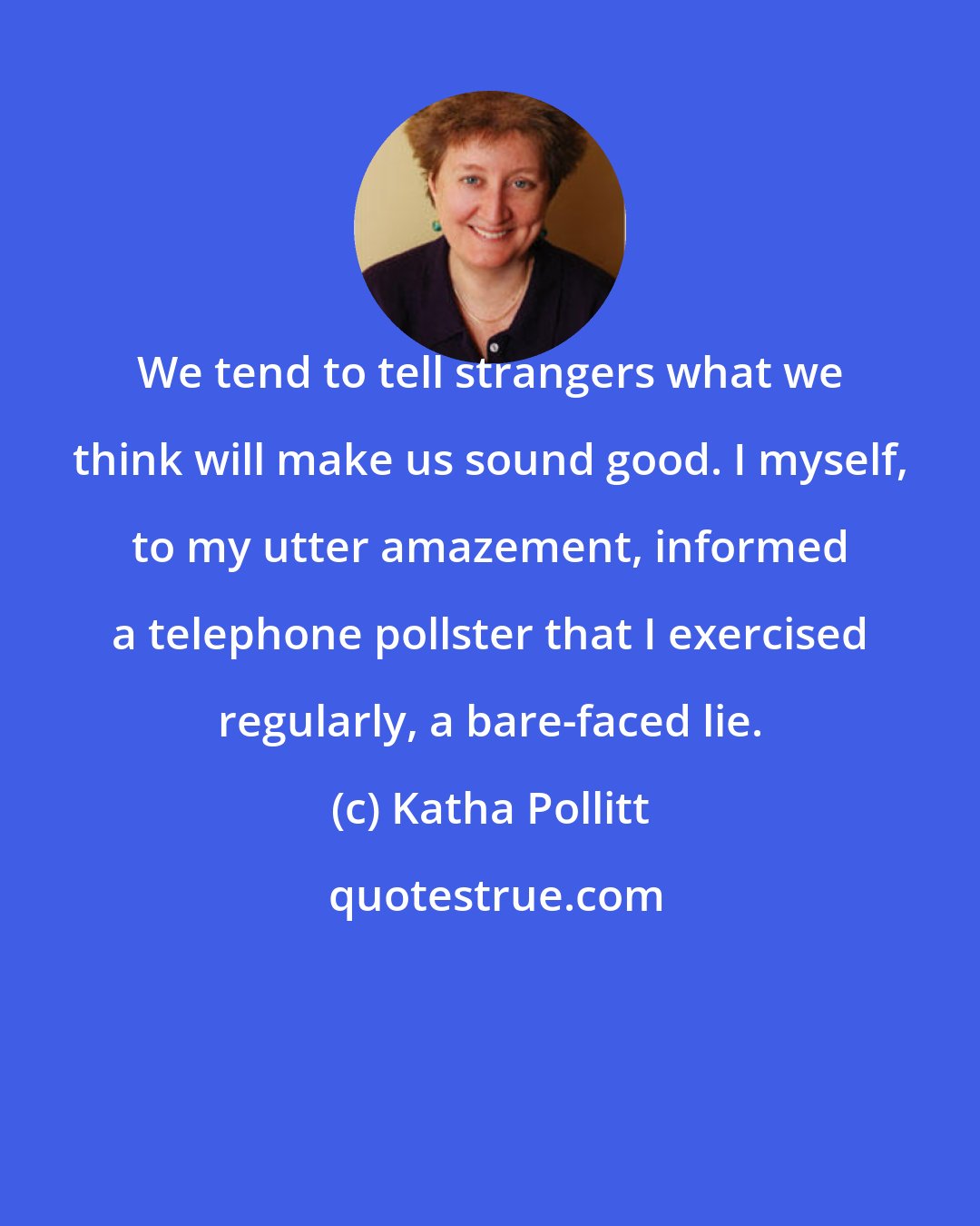 Katha Pollitt: We tend to tell strangers what we think will make us sound good. I myself, to my utter amazement, informed a telephone pollster that I exercised regularly, a bare-faced lie.