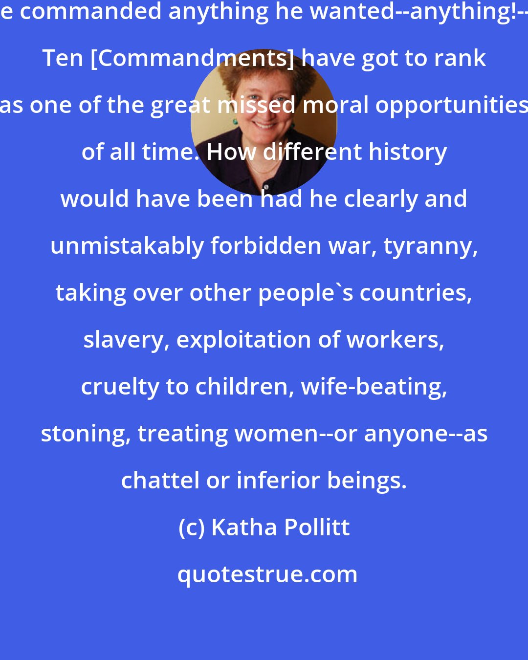 Katha Pollitt: When you consider that God could have commanded anything he wanted--anything!--the Ten [Commandments] have got to rank as one of the great missed moral opportunities of all time. How different history would have been had he clearly and unmistakably forbidden war, tyranny, taking over other people's countries, slavery, exploitation of workers, cruelty to children, wife-beating, stoning, treating women--or anyone--as chattel or inferior beings.