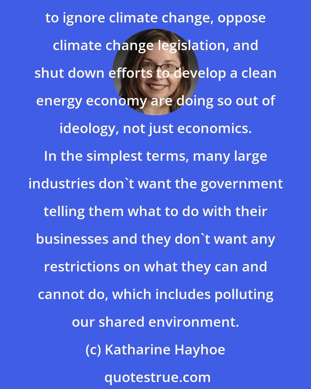Katharine Hayhoe: There is also a great deal of behind-the-scenes pressure from political funders too. And by funders I don't just mean the fossil fuel industry. Many of those exerting pressure on our society to ignore climate change, oppose climate change legislation, and shut down efforts to develop a clean energy economy are doing so out of ideology, not just economics. In the simplest terms, many large industries don't want the government telling them what to do with their businesses and they don't want any restrictions on what they can and cannot do, which includes polluting our shared environment.