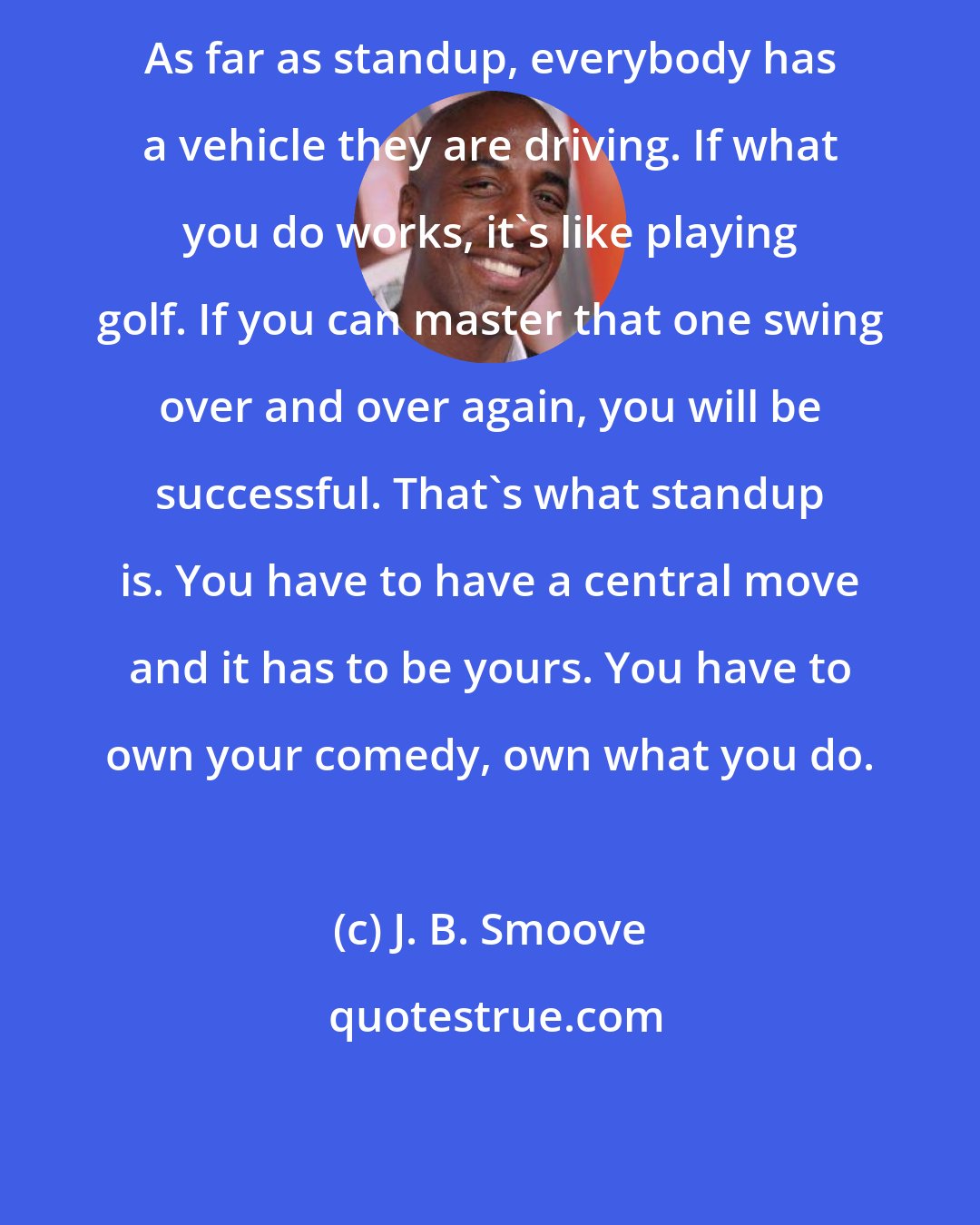 J. B. Smoove: As far as standup, everybody has a vehicle they are driving. If what you do works, it's like playing golf. If you can master that one swing over and over again, you will be successful. That's what standup is. You have to have a central move and it has to be yours. You have to own your comedy, own what you do.