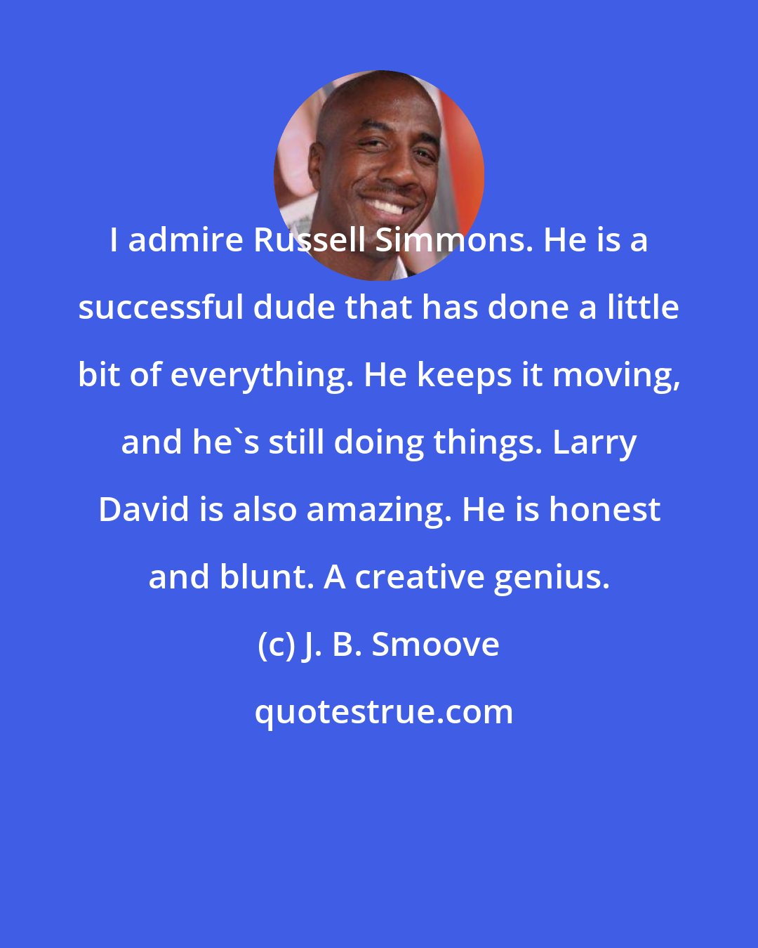 J. B. Smoove: I admire Russell Simmons. He is a successful dude that has done a little bit of everything. He keeps it moving, and he's still doing things. Larry David is also amazing. He is honest and blunt. A creative genius.