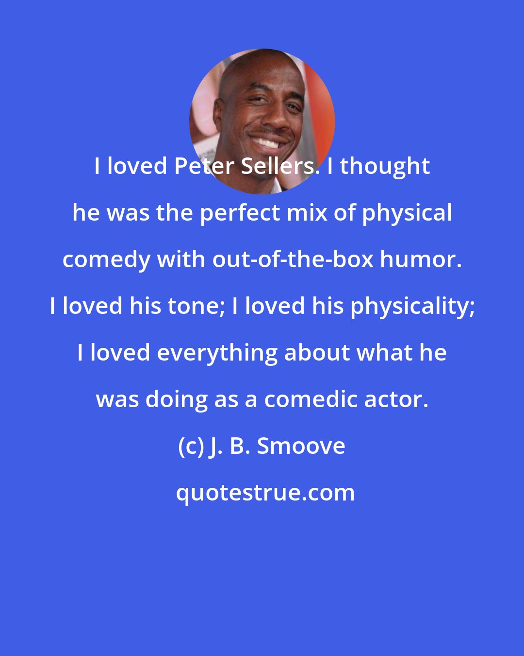 J. B. Smoove: I loved Peter Sellers. I thought he was the perfect mix of physical comedy with out-of-the-box humor. I loved his tone; I loved his physicality; I loved everything about what he was doing as a comedic actor.