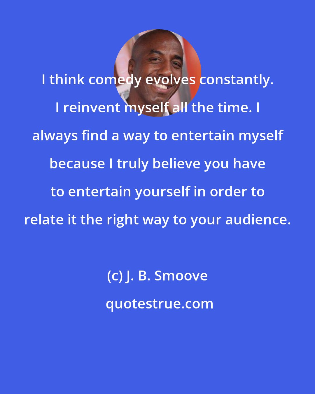 J. B. Smoove: I think comedy evolves constantly. I reinvent myself all the time. I always find a way to entertain myself because I truly believe you have to entertain yourself in order to relate it the right way to your audience.