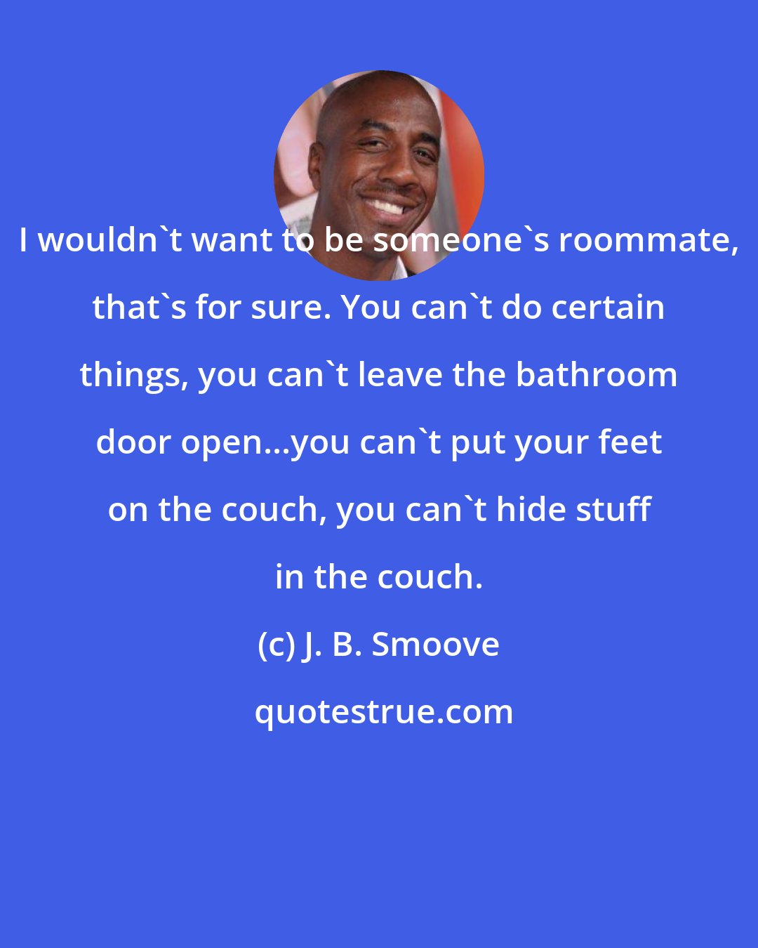 J. B. Smoove: I wouldn't want to be someone's roommate, that's for sure. You can't do certain things, you can't leave the bathroom door open...you can't put your feet on the couch, you can't hide stuff in the couch.
