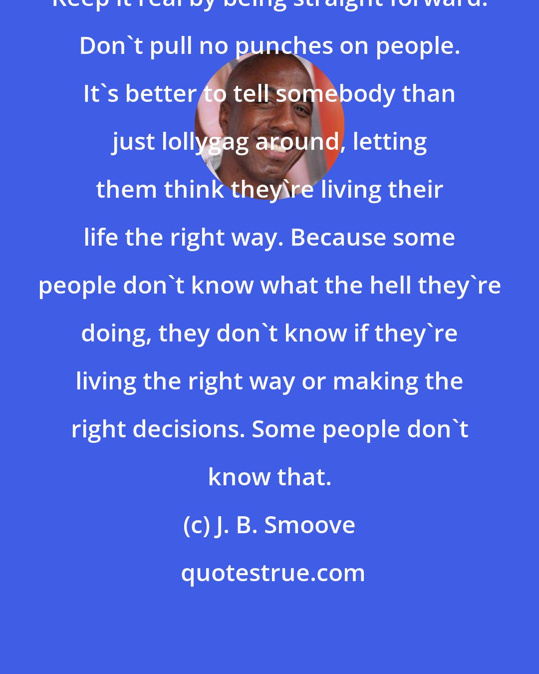 J. B. Smoove: Keep it real by being straight forward. Don't pull no punches on people. It's better to tell somebody than just lollygag around, letting them think they're living their life the right way. Because some people don't know what the hell they're doing, they don't know if they're living the right way or making the right decisions. Some people don't know that.