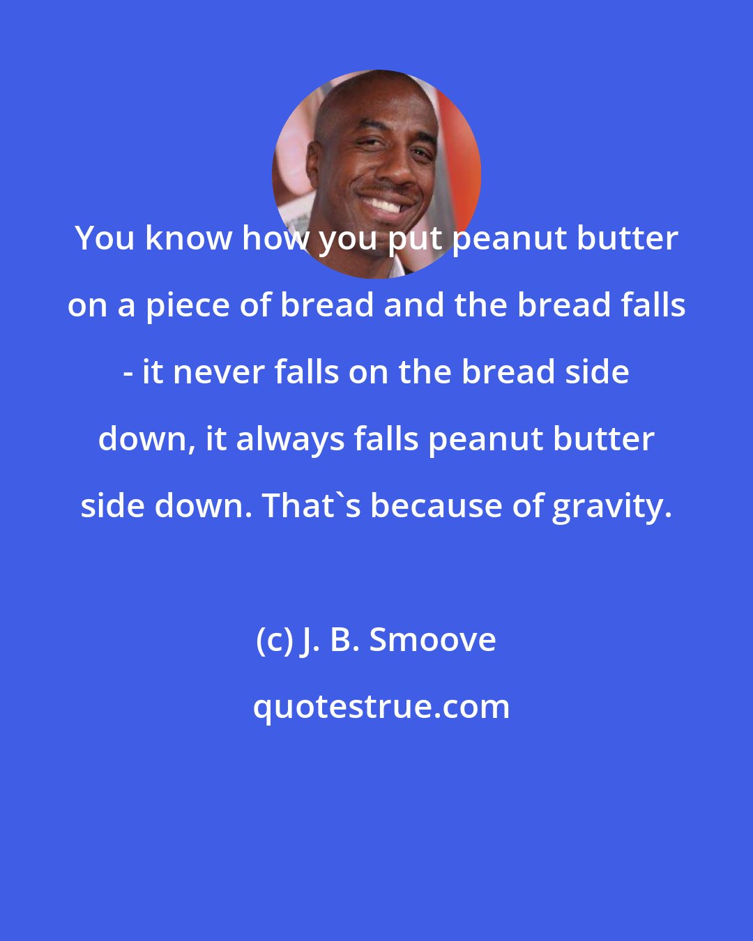 J. B. Smoove: You know how you put peanut butter on a piece of bread and the bread falls - it never falls on the bread side down, it always falls peanut butter side down. That's because of gravity.