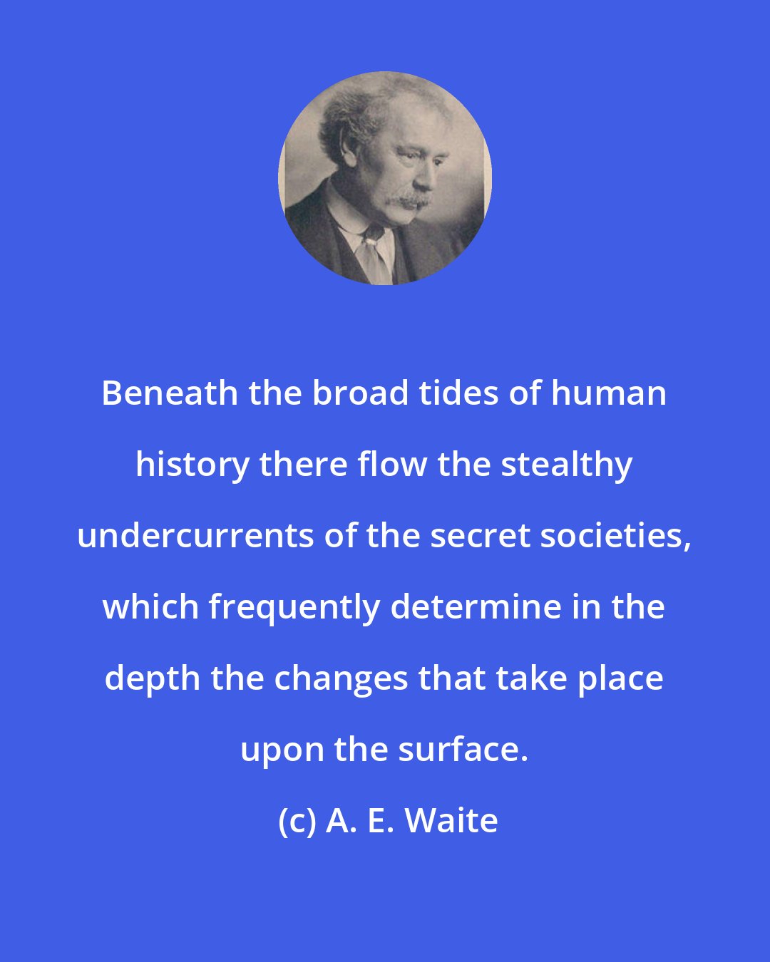 A. E. Waite: Beneath the broad tides of human history there flow the stealthy undercurrents of the secret societies, which frequently determine in the depth the changes that take place upon the surface.