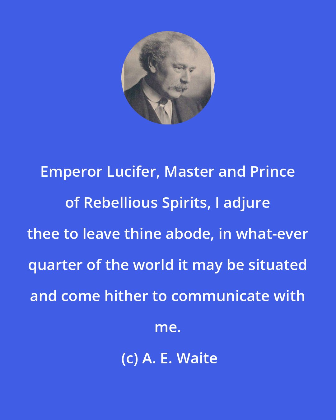 A. E. Waite: Emperor Lucifer, Master and Prince of Rebellious Spirits, I adjure thee to leave thine abode, in what-ever quarter of the world it may be situated and come hither to communicate with me.