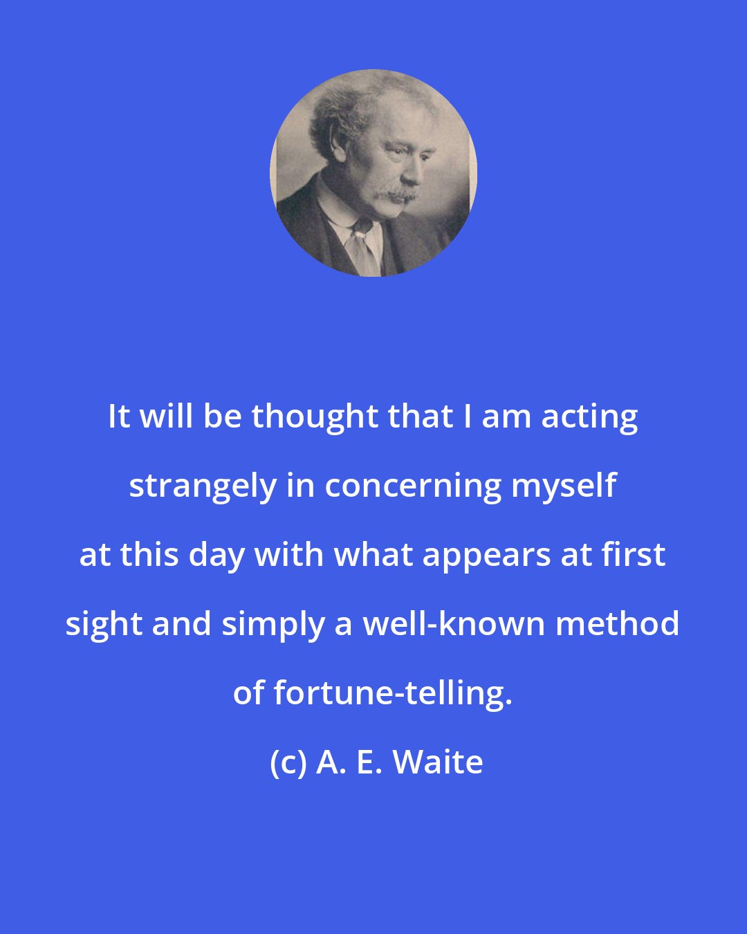 A. E. Waite: It will be thought that I am acting strangely in concerning myself at this day with what appears at first sight and simply a well-known method of fortune-telling.