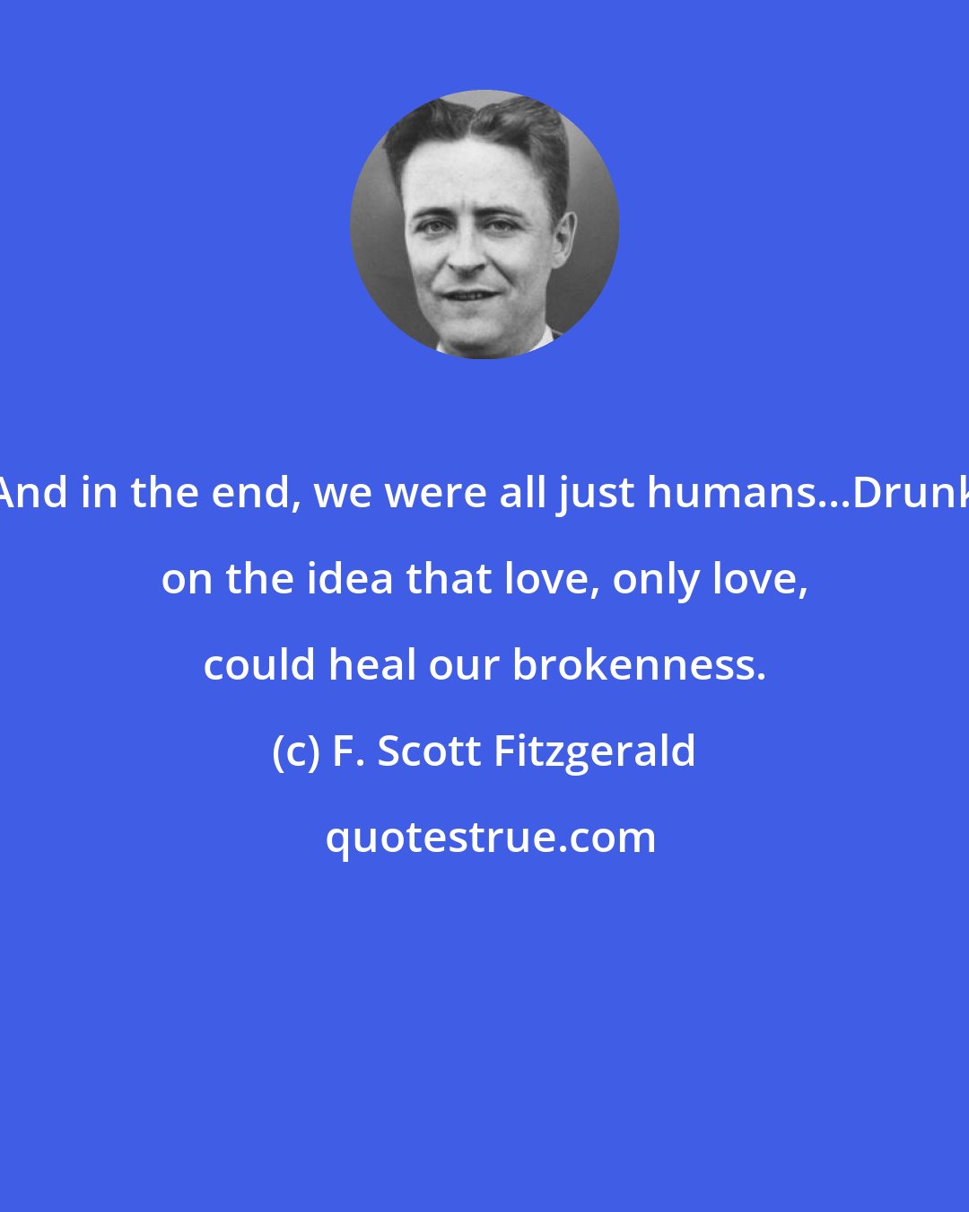 F. Scott Fitzgerald: And in the end, we were all just humans...Drunk on the idea that love, only love, could heal our brokenness.