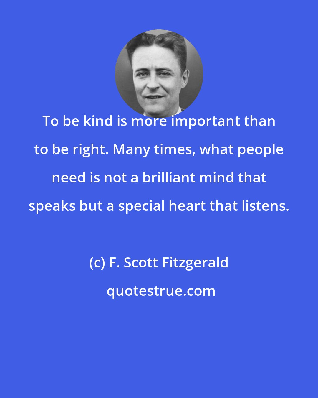 F. Scott Fitzgerald: To be kind is more important than to be right. Many times, what people need is not a brilliant mind that speaks but a special heart that listens.