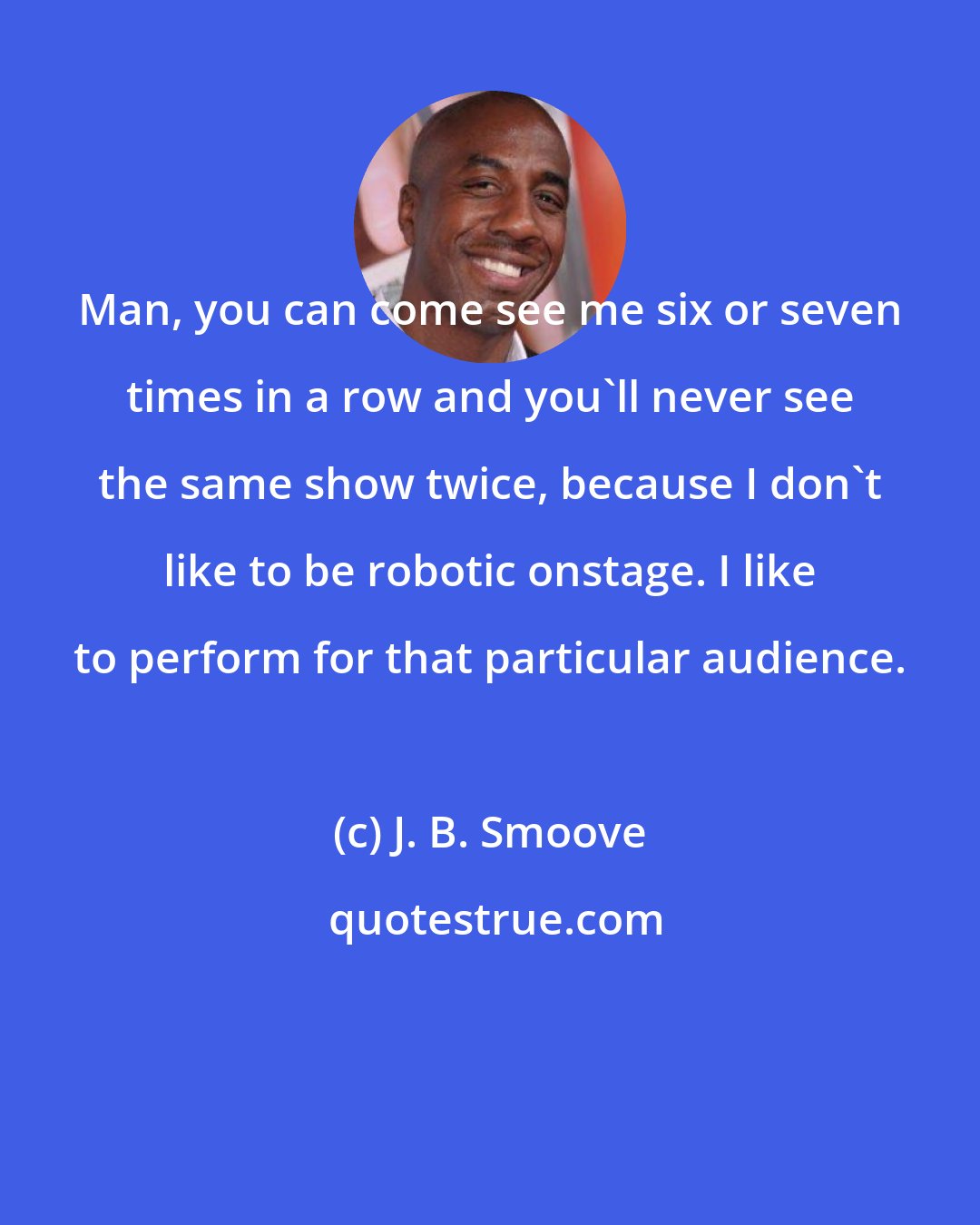 J. B. Smoove: Man, you can come see me six or seven times in a row and you'll never see the same show twice, because I don't like to be robotic onstage. I like to perform for that particular audience.