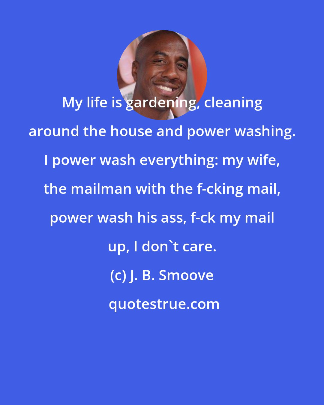 J. B. Smoove: My life is gardening, cleaning around the house and power washing. I power wash everything: my wife, the mailman with the f-cking mail, power wash his ass, f-ck my mail up, I don't care.