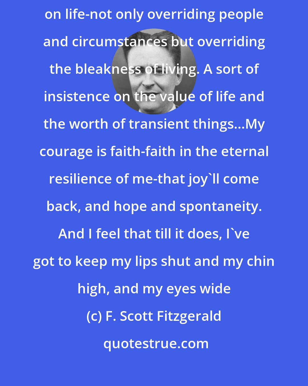 F. Scott Fitzgerald: Courage to me means ploughing through that dull gray mist that comes down on life-not only overriding people and circumstances but overriding the bleakness of living. A sort of insistence on the value of life and the worth of transient things...My courage is faith-faith in the eternal resilience of me-that joy'll come back, and hope and spontaneity. And I feel that till it does, I've got to keep my lips shut and my chin high, and my eyes wide